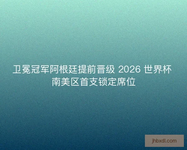 卫冕冠军阿根廷提前晋级 2026 世界杯 南美区首支锁定席位