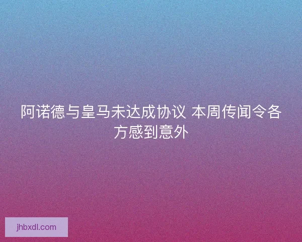 阿诺德与皇马未达成协议 本周传闻令各方感到意外