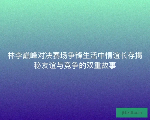 林李巅峰对决赛场争锋生活中情谊长存揭秘友谊与竞争的双重故事