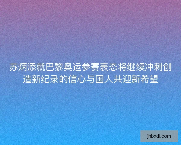 苏炳添就巴黎奥运参赛表态将继续冲刺创造新纪录的信心与国人共迎新希望