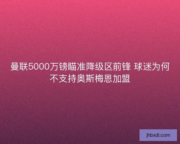 曼联5000万镑瞄准降级区前锋 球迷为何不支持奥斯梅恩加盟