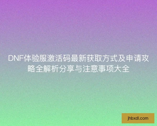 DNF体验服激活码最新获取方式及申请攻略全解析分享与注意事项大全
