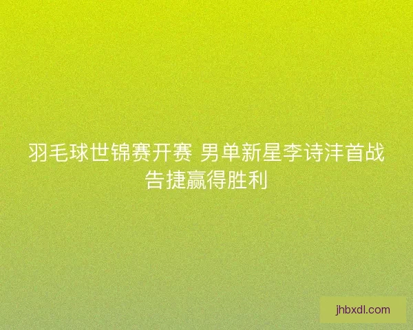 羽毛球世锦赛开赛 男单新星李诗沣首战告捷赢得胜利
