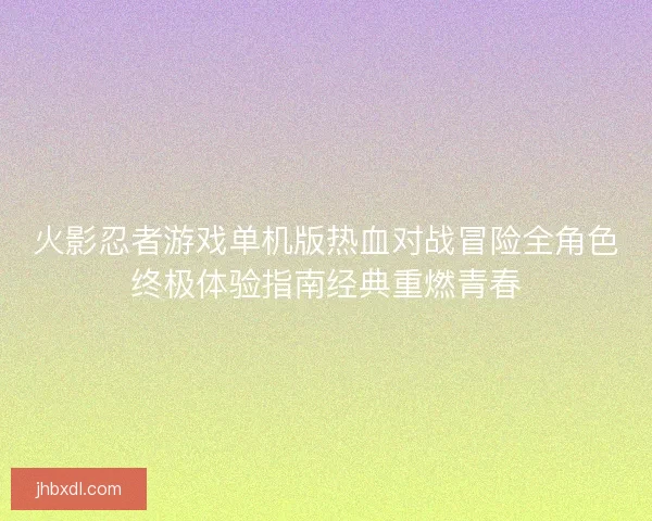 火影忍者游戏单机版热血对战冒险全角色终极体验指南经典重燃青春