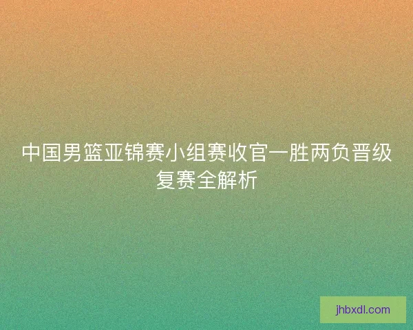 中国男篮亚锦赛小组赛收官一胜两负晋级复赛全解析
