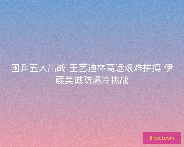 国乒五人出战 王艺迪林高远艰难拼搏 伊藤美诚防爆冷挑战